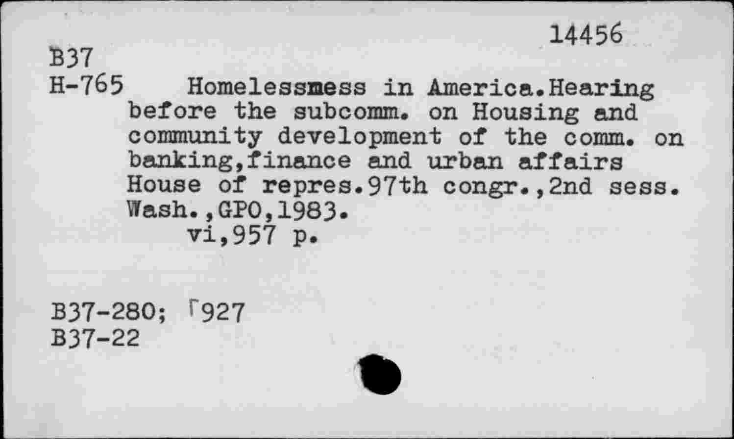 ﻿14456
B37
H-7&5 Homelessmess in America.Hearing before the subcomm, on Housing and community development of the comm, on banking,finance and urban affairs House of repres.97th congr.,2nd sess. Wash.,GPO,1983. vi,957 p.
B37-28O; T927 B37-22